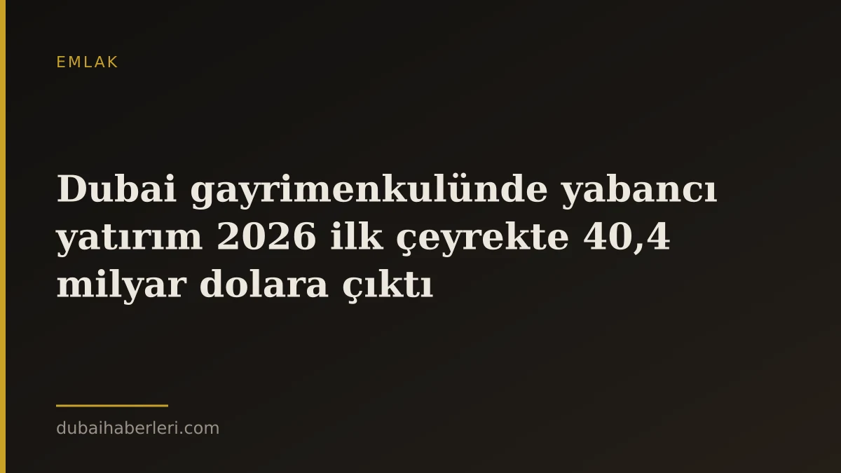 Dubai gayrimenkulünde yabancı yatırım 2026 ilk çeyrekte 40,4 milyar dolara çıktı