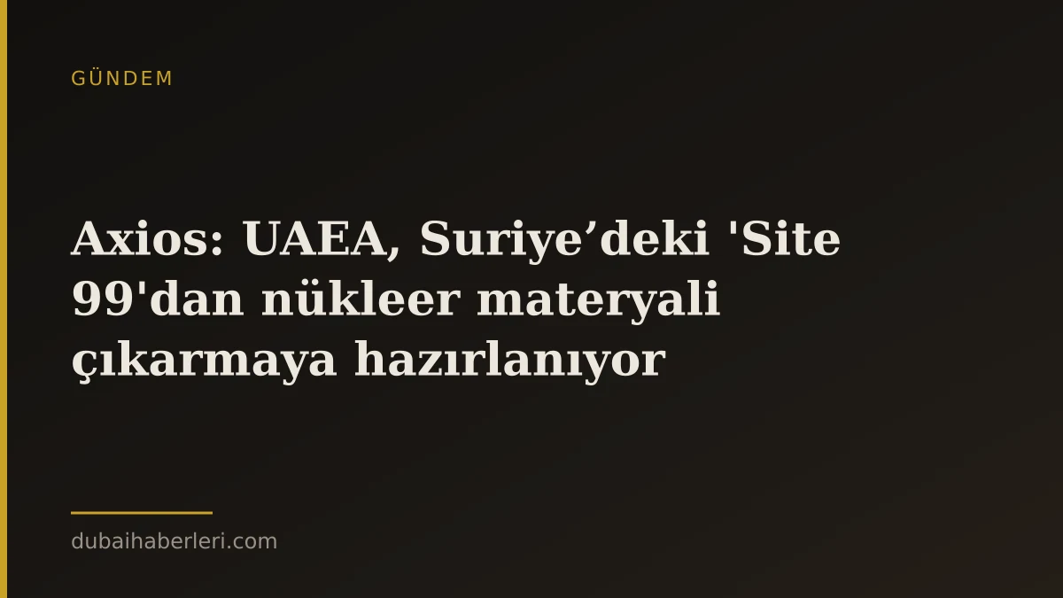 Axios: UAEA, Suriye’deki 'Site 99'dan nükleer materyali çıkarmaya hazırlanıyor